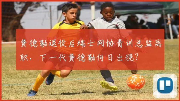 费德勒退役后瑞士网协青训总监离职，下一代费德勒何日出现？