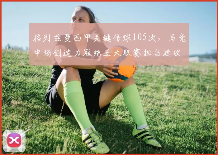 格列兹曼西甲关键传球105次，马竞中场创造力冠绝五大联赛担当进攻核心