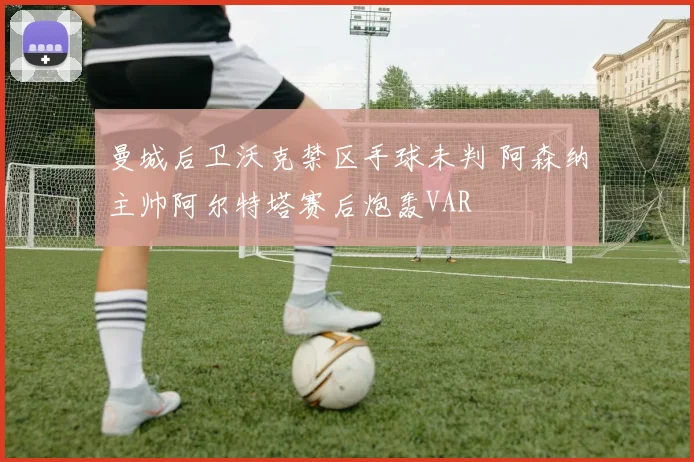 曼城后卫沃克禁区手球未判 阿森纳主帅阿尔特塔赛后炮轰VAR