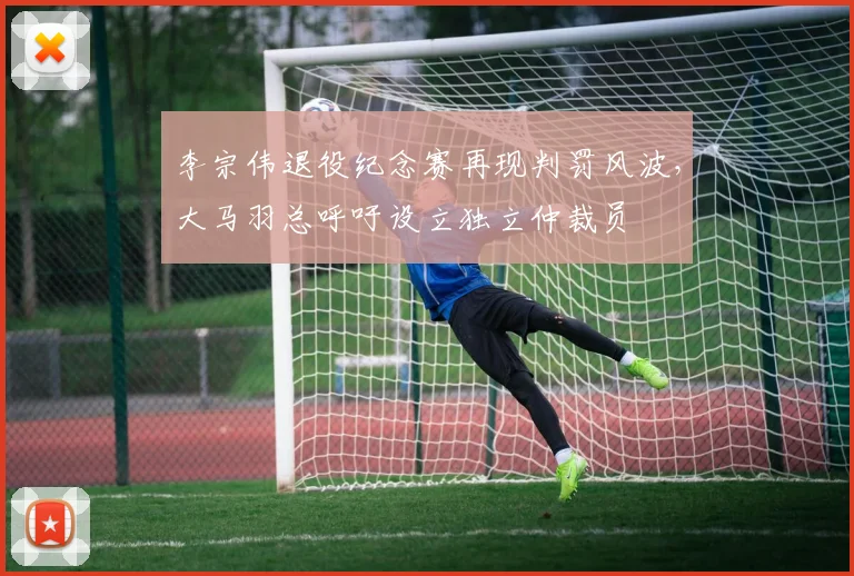 李宗伟退役纪念赛再现判罚风波，大马羽总呼吁设立独立仲裁员