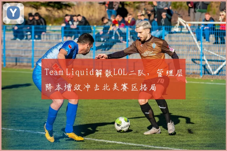 Team Liquid解散LOL二队，管理层降本增效冲击北美赛区格局