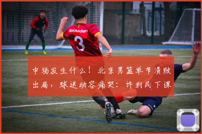 中场发生什么！北京男篮单节溃败出局，球迷动容痛哭：许利民下课